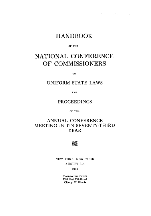 handle is hein.nccusl/nccprhb0073 and id is 1 raw text is: HANDBOOK
OF THE
NATIONAL CONFERENCE
OF COMMISSIONERS
ON
UNIFORM STATE LAWS
AND
PROCEEDINGS
OF THE
ANNUAL CONFERENCE
MEETING IN ITS SEVENTY-THIRD
YEAR

NEW YORK, NEW YORK
AUGUST 3-8
1964
HEADQUARTERS OFFICE
1155 East 60th Street
Chicago 37, Illinois


