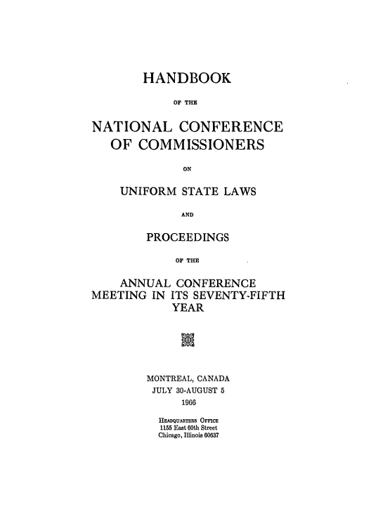 handle is hein.nccusl/nccprhb0075 and id is 1 raw text is: HANDBOOK
OF THE
NATIONAL CONFERENCE
OF COMMISSIONERS
ON
UNIFORM STATE LAWS
AND
PROCEEDINGS
OF THE
ANNUAL CONFERENCE
MEETING IN ITS SEVENTY-FIFTH
YEAR

MONTREAL, CANADA
JULY 30-AUGUST 5
1966
HEADQUARTERS OFFICE
1155 East 60th Street
Chicago, Illinois 60637


