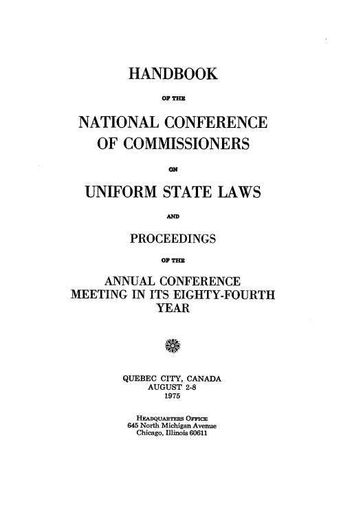 handle is hein.nccusl/nccprhb0084 and id is 1 raw text is: HANDBOOK
OF TH
NATIONAL CONFERENCE
OF COMMISSIONERS
UNIFORM STATE LAWS
AMD
PROCEEDINGS
OF Tm
ANNUAL CONFERENCE
MEETING IN ITS EIGHTY-FOURTH
YEAR

QUEBEC CITY, CANADA
AUGUST 2-8
1975
HEADQUARTERS OFFCE
645 North Michigan Avenue
Chicago, Illinois 60611


