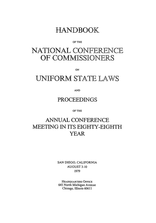 handle is hein.nccusl/nccprhb0088 and id is 1 raw text is: HANDBOOK
OF THE
NATIONAL CONFERENCE
OF COMMISSIONERS
ON
UNIFORM STATE LAWS
AND
PROCEEDINGS
OF THE
ANNUAL CONFERENCE
MEETING IN ITS EIGHTY-EIGHTH
YEAR
SAN DIEGO, CALIFORNIA
AUGUST 3-10
1979
HEADQUARTERS OFFICE
645 North Michigan Avenue
Chicago, Illinois 60611


