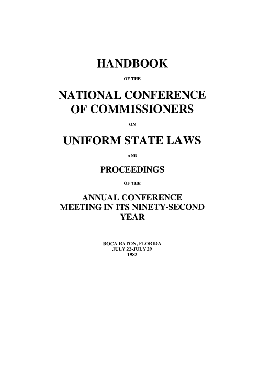 handle is hein.nccusl/nccprhb0092 and id is 1 raw text is: HANDBOOK
OF THE
NATIONAL CONFERENCE
OF COMMISSIONERS
ON
UNIFORM STATE LAWS
AND
PROCEEDINGS
OF THE
ANNUAL CONFERENCE
MEETING IN ITS NINETY-SECOND
YEAR
BOCA RATON, FLORIDA
JULY 22-JULY 29
1983


