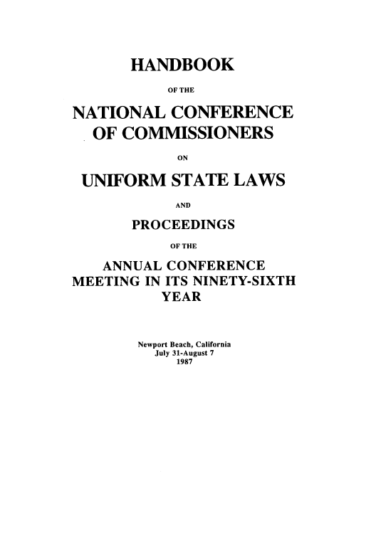 handle is hein.nccusl/nccprhb0096 and id is 1 raw text is: HANDBOOK
OF THE
NATIONAL CONFERENCE
OF COMMISSIONERS
ON
UNIFORM STATE LAWS
AND
PROCEEDINGS
OF THE
ANNUAL CONFERENCE
MEETING IN ITS NINETY-SIXTH
YEAR

Newport Beach, California
July 31-August 7
1987


