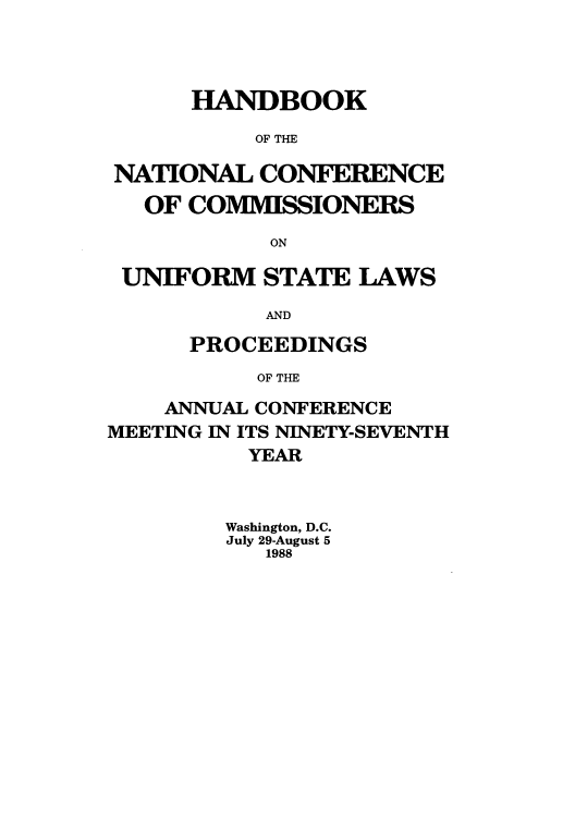 handle is hein.nccusl/nccprhb0097 and id is 1 raw text is: HANDBOOK
OF THE
NATIONAL CONFERENCE
OF COMMISSIONERS
ON
UNIFORM STATE LAWS
AND
PROCEEDINGS
OF THE
ANNUAL CONFERENCE
MEETING IN ITS NINETY-SEVENTH
YEAR
Washington, D.C.
July 29-August 5
1988



