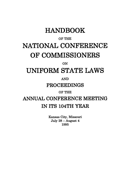 handle is hein.nccusl/nccprhb0104 and id is 1 raw text is: HANDBOOK
OF THE
NATIONAL CONFERENCE
OF COMMISSIONERS
ON
UNIFORM STATE LAWS
AND
PROCEEDINGS
OF THE
ANNUAL CONFERENCE MEETING
IN ITS 104TH YEAR
Kansas City, Missouri
July 28 - August 4
1995


