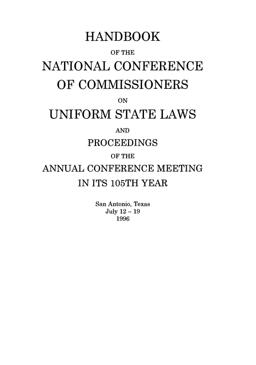 handle is hein.nccusl/nccprhb0105 and id is 1 raw text is: HANDBOOK
OF THE
NATIONAL CONFERENCE
OF COMMISSIONERS
ON
UNIFORM STATE LAWS
AND
PROCEEDINGS
OF THE
ANNUAL CONFERENCE MEETING

IN ITS 105TH YEAR
San Antonio, Texas
July 12 - 19
1996


