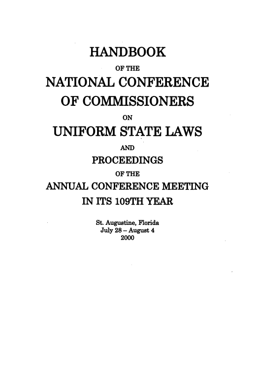 handle is hein.nccusl/nccprhb0109 and id is 1 raw text is: HANDBOOK
OF THE
NATIONAL CONFERENCE
OF COMMISSIONERS
ON
UNIFORM STATE LAWS
AND
PROCEEDINGS
OF THE
ANNUAL CONFERENCE MEETING
IN ITS 109TH YEAR
St. Augustine, Florida
July 28- August 4
2000


