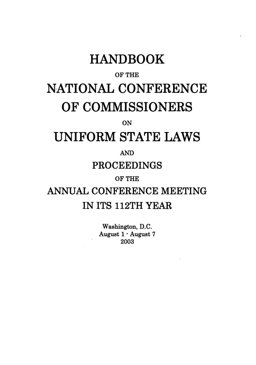 handle is hein.nccusl/nccprhb0112 and id is 1 raw text is: HANDBOOK
OF THE
NATIONAL CONFERENCE
OF COMMISSIONERS
ON
UNIFORM STATE LAWS
AND
PROCEEDINGS
OF THE
ANNUAL CONFERENCE MEETING
IN ITS 112TH YEAR
Washington, D.C.
August 1 - August 7
2003


