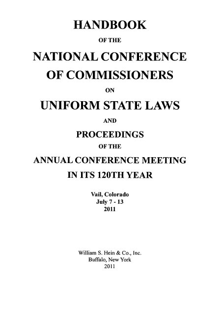handle is hein.nccusl/nccprhb0120 and id is 1 raw text is: HANDBOOK
OF THE
NATIONAL CONFERENCE
OF COMMISSIONERS
ON
UNIFORM STATE LAWS
AND
PROCEEDINGS
OF THE
ANNUAL CONFERENCE MEETING

IN ITS 120TH YEAR
Vail, Colorado
July 7 - 13
2011
William S. Hein & Co., Inc.
Buffalo, New York
2011


