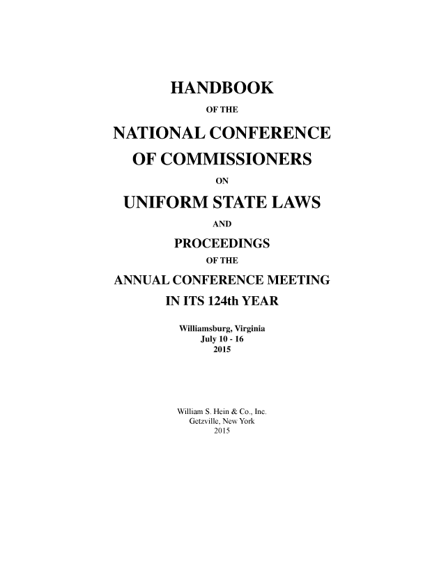 handle is hein.nccusl/nccprhb0124 and id is 1 raw text is: 








       HANDBOOK

            OF THE


NATIONAL CONFERENCE


  OF  COMMISSIONERS

             ON


 UNIFORM STATE LAWS

             AND

        PROCEEDINGS

            OF THE

ANNUAL  CONFERENCE  MEETING

       IN ITS 124th YEAR


       Williamsburg, Virginia
           July 10 - 16
             2015






        William S. Hein & Co., Inc.
          Getzville, New York
             2015


