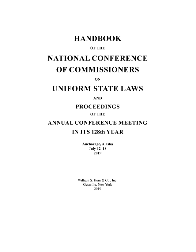 handle is hein.nccusl/nccprhb0128 and id is 1 raw text is: 








       HANDBOOK

            OF THE


NATIONAL CONFERENCE


  OF COMMISSIONERS

             ON

 UNIFORM STATE LAWS

            AND

        PROCEEDINGS

            OF THE

ANNUAL CONFERENCE MEETING


IN ITS 128th YEAR


   Anchorage, Alaska
     July 12-18
     2019






  William S. Hein & Co., Inc.
  Getzville, New York
      2019


