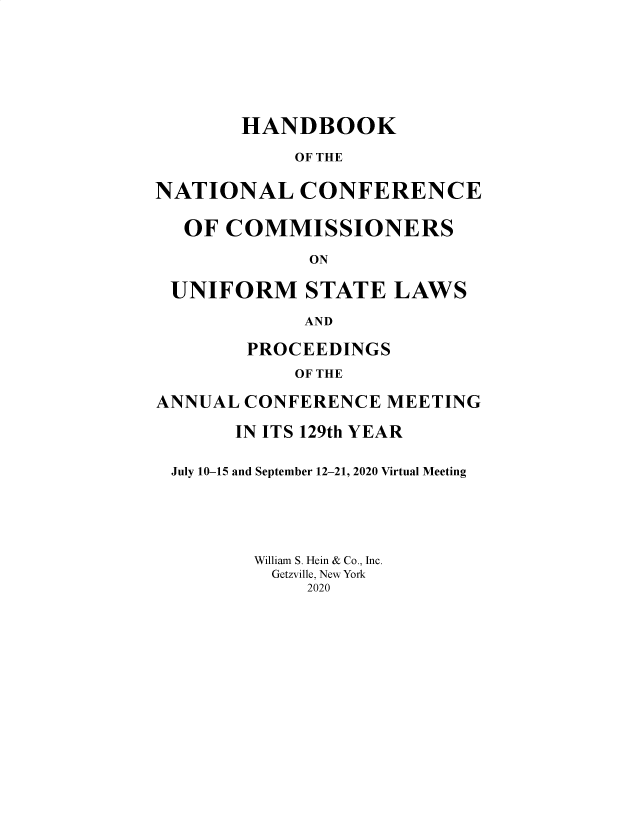 handle is hein.nccusl/nccprhb0129 and id is 1 raw text is: HANDBOOK
OF THE
NATIONAL CONFERENCE
OF COMMISSIONERS
ON
UNIFORM STATE LAWS
AND
PROCEEDINGS
OF THE
ANNUAL CONFERENCE MEETING
IN ITS 129th YEAR
July 10-15 and September 12-21, 2020 Virtual Meeting
William S. Hein & Co., Inc.
Getzville, New York
2020


