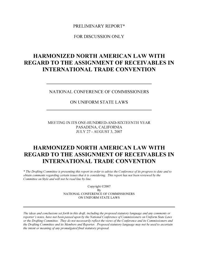 handle is hein.nccusl/nccpub00962 and id is 1 raw text is: PRELIMINARY REPORT*

FOR DISCUSSION ONLY
HARMONIZED NORTH AMERICAN LAW WITH
REGARD TO THE ASSIGNMENT OF RECEIVABLES IN
INTERNATIONAL TRADE CONVENTION

NATIONAL CONFERENCE OF COMMISSIONERS
ON UNIFORM STATE LAWS

MEETING IN ITS ONE-HUNDRED-AND-SIXTEENTH YEAR
PASADENA, CALIFORNIA
JULY 27 - AUGUST 3, 2007
HARMONIZED NORTH AMERICAN LAW WITH
REGARD TO THE ASSIGNMENT OF RECEIVABLES IN
INTERNATIONAL TRADE CONVENTION
* The Drafting Committee is presenting this report in order to advise the Conference of its progress to date and to
obtain comments regarding certain issues that it is considering. This report has not been reviewed by the
Committee on Style and will not be read line by line.
Copyright ©2007
By
NATIONAL CONFERENCE OF COMMISSIONERS
ON UNIFORM STATE LAWS

The ideas and conclusions setforth in this draft, including the proposed statutory language and any comments or
reporter's notes, have not been passed upon by the National Conference of Commissioners on Uniform State Laws
or the Drafting Committee. They do not necessarily reflect the views of the Conference and its Commissioners and
the Drafting Committee and its Members and Reporter. Proposed statutory language may not be used to ascertain
the intent or meaning of any promulgatedfinal statutory proposal.


