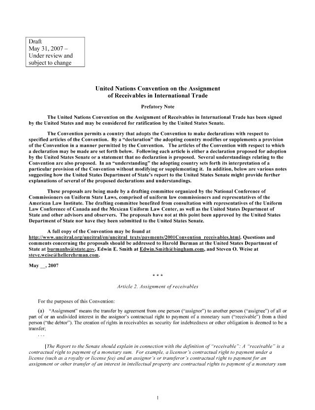handle is hein.nccusl/nccpub00965 and id is 1 raw text is: Draft
May 31, 2007 -
Under review and
subject to change
United Nations Convention on the Assignment
of Receivables in International Trade
Prefatory Note
The United Nations Convention on the Assignment of Receivables in International Trade has been signed
by the United States and may be considered for ratification by the United States Senate.
The Convention permits a country that adopts the Convention to make declarations with respect to
specified articles of the Convention. By a declaration the adopting country modifies or supplements a provision
of the Convention in a manner permitted by the Convention. The articles of the Convention with respect to which
a declaration may be made are set forth below. Following each article is either a declaration proposed for adoption
by the United States Senate or a statement that no declaration is proposed. Several understandings relating to the
Convention are also proposed. In an understanding the adopting country sets forth its interpretation of a
particular provision of the Convention without modifying or supplementing it. In addition, below are various notes
suggesting how the United States Department of State's report to the United States Senate might provide further
explanations of several of the proposed declarations and understandings.
These proposals are being made by a drafting committee organized by the National Conference of
Commissioners on Uniform State Laws, comprised of uniform law commissioners and representatives of the
American Law Institute. The drafting committee benefited from consultation with representatives of the Uniform
Law Conference of Canada and the Mexican Uniform Law Center, as well as the United States Department of
State and other advisors and observers. The proposals have not at this point been approved by the United States
Department of State nor have they been submitted to the United States Senate.
A full copy of the Convention may be found at
http://www.uncitral.org/uncitral/en/uncitral texts/payments/2001Convention receivables.html. Questions and
comments concerning the proposals should be addressed to Harold Burman at the United States Department of
State at burmanhs(state.gov, Edwin E. Smith at Edwin.Smith(iiibingham.com, and Steven 0. Weise at
steve.weise(hellerehrman.com.
May   , 2007
Article 2. Assignment of receivables
For the purposes of this Convention:
(a) Assignment means the transfer by agreement from one person (assignor) to another person (assignee) of all or
part of or an undivided interest in the assignor's contractual right to payment of a monetary sum (receivable) from a third
person (the debtor). The creation of rights in receivables as security for indebtedness or other obligation is deemed to be a
transfer;
[The Report to the Senate should explain in connection with the definition of receivable : A receivable is a
contractual right to payment of a monetary sum. For example, a licensor's contractual right to payment under a
license (such as a royalty or license fee) and an assignor's or transferor's contractual right to payment for an
assignment or other transfer of an interest in intellectual property are contractual rights to payment of a monetary sum



