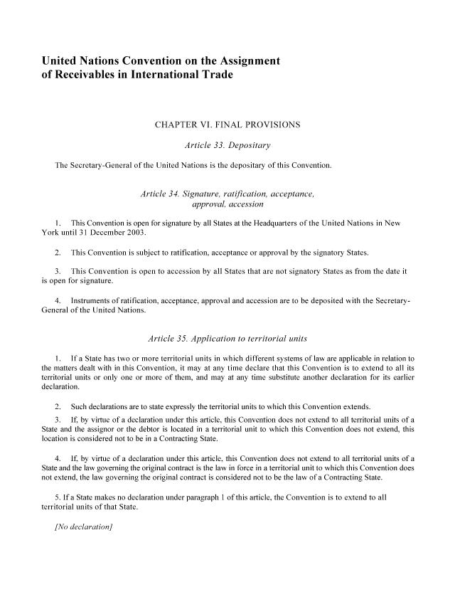 handle is hein.nccusl/nccpub00968 and id is 1 raw text is: United Nations Convention on the Assignment
of Receivables in International Trade
CHAPTER VI. FINAL PROVISIONS
Article 33. Depositary
The Secretary-General of the United Nations is the depositary of this Convention.
Article 34. Signature, ratification, acceptance,
approval, accession
1.  This Convention is open for signature by all States at the Headquarters of the United Nations in New
York until 31 December 2003.
2.  This Convention is subject to ratification, acceptance or approval by the signatory States.
3.  This Convention is open to accession by all States that are not signatory States as from the date it
is open for signature.
4.  Instruments of ratification, acceptance, approval and accession are to be deposited with the Secretary-
General of the United Nations.
Article 35. Application to territorial units
1. If a State has two or more territorial units in which different systems of law are applicable in relation to
the matters dealt with in this Convention, it may at any time declare that this Convention is to extend to all its
territorial units or only one or more of them, and may at any time substitute another declaration for its earlier
declaration.
2.  Such declarations are to state expressly the territorial units to which this Convention extends.
3.  If, by virtue of a declaration under this article, this Convention does not extend to all territorial units of a
State and the assignor or the debtor is located in a territorial unit to which this Convention does not extend, this
location is considered not to be in a Contracting State.
4.  If, by virtue of a declaration under this article, this Convention does not extend to all territorial units of a
State and the law governing the original contract is the law in force in a territorial unit to which this Convention does
not extend, the law governing the original contract is considered not to be the law of a Contracting State.
5. If a State makes no declaration under paragraph 1 of this article, the Convention is to extend to all
territorial units of that State.

[No declaration]


