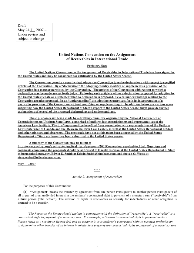handle is hein.nccusl/nccpub00980 and id is 1 raw text is: Draft
May 27131 2007 -
Under review and
subject to change
United Nations Convention on the Assignment
of Receivables in International Trade
Prefatory Note
The United Nations Convention on the Assignment of Receivables in International Trade has been signed by
the United States and may be considered for ratification by the United States Senate.
The Convention permits a country that adopts the Convention to make declarations with respect to specified
articles of the Convention. By a declaration the adopting country modifies or supplements a provision of the
Convention in a manner permitted by the Convention. The articles of the Convention with respect to which a
declaration may be made are set forth below. Following each article is either a declaration proposed for adoption by
the United States Senate or a statement that no declaration is proposed. Several understandings relatingto te
Convention are also nroposed. In an understanding the adontin, country sets forth its interpretation of a
particular provision of the Convention without modifr-  or  .. iementiu it. in addition, below are various notes
Laaesing how the United States Department of State's renort to the United States Senate might provide further
explanations of several of the pronosed declarations and understanding.
These proposals are being made by a drafting committee organized by the National Conference of
Commissioners on Uniform State Laws. comprised of uniform law commissioners and representatives of the
American Law Institute. The drafting committee benefited from consultation with renresentatives of the Uniform
Law Conference of Canada and the Mexican Uniform Law Center, as well as the United States Department of State
and other advisors and observers. The nnosals have not at this noint been approved by the United States
Department of State nor have theY been submitted to the United States Senate.
A full copy of the Convention may be found at
httn://www.tincitral.org/aincitral/enluncitral texts/nayments/2OO1Convention receivables.html. Questions and
comments concerninw the nrouosals should be addressed to Harold Burman at the United States Department of State
at burmanhskstate.gov, Edwin E. Smith at Edwin.Smith(kbingham.com, and Steven 0. Weise at
stev;e~weise(~heIlereh rman .com.
May   .2007
Article 2. Assignment of receivables
For the purposes of this Convention:
(a) Assignment means the transfer by agreement from one person (assignor) to another person (assignee) of
all or part of or an undivided interest in the assignor's contractual right to payment of a monetary sum (receivable) from
a third person (the debtor). The creation of rights in receivables as security for indebtedness or other obligation is
deemed to be a transfer;
[The Report to the Senate should explain in connection with the definition of receivable : A receivable is a
contractual right to payment of a monetary sum. For example, a licensor's contractual right to payment under a
license (such as a royalty or license fee) and an assignor's or transferor's contractual right to payment t46oxndb an
assignment or other transfer of an interest in intellectual property are contractual rights to payment of a monetary sum


