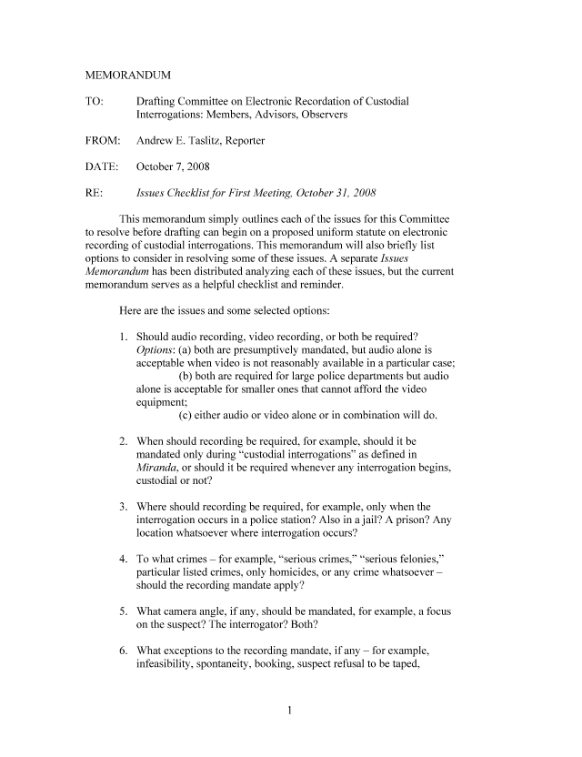 handle is hein.nccusl/nccpub01020 and id is 1 raw text is: MEMORANDUM

TO:       Drafting Committee on Electronic Recordation of Custodial
Interrogations: Members, Advisors, Observers
FROM:     Andrew E. Taslitz, Reporter
DATE:     October 7, 2008
RE:       Issues Checklist for First Meeting, October 31, 2008
This memorandum simply outlines each of the issues for this Committee
to resolve before drafting can begin on a proposed uniform statute on electronic
recording of custodial interrogations. This memorandum will also briefly list
options to consider in resolving some of these issues. A separate Issues
Memorandum has been distributed analyzing each of these issues, but the current
memorandum serves as a helpful checklist and reminder.
Here are the issues and some selected options:
1. Should audio recording, video recording, or both be required?
Options: (a) both are presumptively mandated, but audio alone is
acceptable when video is not reasonably available in a particular case;
(b) both are required for large police departments but audio
alone is acceptable for smaller ones that cannot afford the video
equipment;
(c) either audio or video alone or in combination will do.
2. When should recording be required, for example, should it be
mandated only during custodial interrogations as defined in
Miranda, or should it be required whenever any interrogation begins,
custodial or not?
3. Where should recording be required, for example, only when the
interrogation occurs in a police station? Also in a jail? A prison? Any
location whatsoever where interrogation occurs?
4. To what crimes - for example, serious crimes, serious felonies,
particular listed crimes, only homicides, or any crime whatsoever -
should the recording mandate apply?
5. What camera angle, if any, should be mandated, for example, a focus
on the suspect? The interrogator? Both?
6. What exceptions to the recording mandate, if any - for example,
infeasibility, spontaneity, booking, suspect refusal to be taped,


