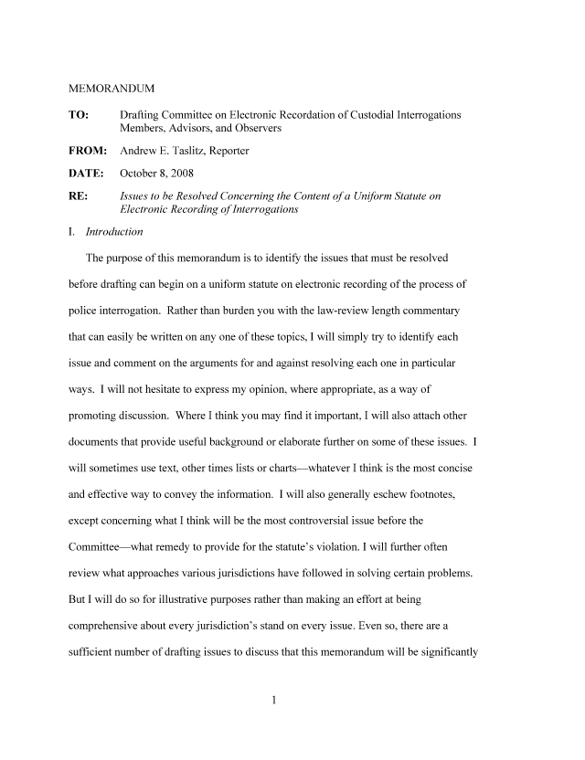 handle is hein.nccusl/nccpub01021 and id is 1 raw text is: MEMORANDUM
TO:       Drafting Committee on Electronic Recordation of Custodial Interrogations
Members, Advisors, and Observers
FROM: Andrew E. Taslitz, Reporter
DATE:     October 8, 2008
RE:      Issues to be Resolved Concerning the Content of a Uniform Statute on
Electronic Recording of Interrogations
I. Introduction
The purpose of this memorandum is to identify the issues that must be resolved
before drafting can begin on a uniform statute on electronic recording of the process of
police interrogation. Rather than burden you with the law-review length commentary
that can easily be written on any one of these topics, I will simply try to identify each
issue and comment on the arguments for and against resolving each one in particular
ways. I will not hesitate to express my opinion, where appropriate, as a way of
promoting discussion. Where I think you may find it important, I will also attach other
documents that provide useful background or elaborate further on some of these issues. I
will sometimes use text, other times lists or charts-whatever I think is the most concise
and effective way to convey the information. I will also generally eschew footnotes,
except concerning what I think will be the most controversial issue before the
Committee-what remedy to provide for the statute's violation. I will further often
review what approaches various jurisdictions have followed in solving certain problems.
But I will do so for illustrative purposes rather than making an effort at being
comprehensive about every jurisdiction's stand on every issue. Even so, there are a
sufficient number of drafting issues to discuss that this memorandum will be significantly


