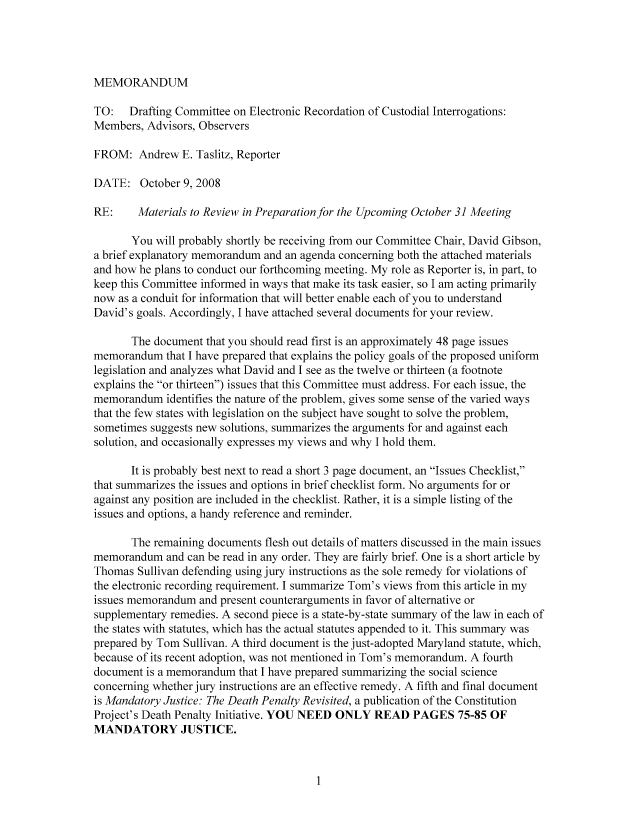 handle is hein.nccusl/nccpub01025 and id is 1 raw text is: MEMORANDUM

TO:   Drafting Committee on Electronic Recordation of Custodial Interrogations:
Members, Advisors, Observers
FROM: Andrew E. Taslitz, Reporter
DATE: October 9, 2008
RE:     Materials to Review in Preparation for the Upcoming October 31 Meeting
You will probably shortly be receiving from our Committee Chair, David Gibson,
a brief explanatory memorandum and an agenda concerning both the attached materials
and how he plans to conduct our forthcoming meeting. My role as Reporter is, in part, to
keep this Committee informed in ways that make its task easier, so I am acting primarily
now as a conduit for information that will better enable each of you to understand
David's goals. Accordingly, I have attached several documents for your review.
The document that you should read first is an approximately 48 page issues
memorandum that I have prepared that explains the policy goals of the proposed uniform
legislation and analyzes what David and I see as the twelve or thirteen (a footnote
explains the or thirteen) issues that this Committee must address. For each issue, the
memorandum identifies the nature of the problem, gives some sense of the varied ways
that the few states with legislation on the subject have sought to solve the problem,
sometimes suggests new solutions, summarizes the arguments for and against each
solution, and occasionally expresses my views and why I hold them.
It is probably best next to read a short 3 page document, an Issues Checklist,
that summarizes the issues and options in brief checklist form. No arguments for or
against any position are included in the checklist. Rather, it is a simple listing of the
issues and options, a handy reference and reminder.
The remaining documents flesh out details of matters discussed in the main issues
memorandum and can be read in any order. They are fairly brief. One is a short article by
Thomas Sullivan defending using jury instructions as the sole remedy for violations of
the electronic recording requirement. I summarize Tom's views from this article in my
issues memorandum and present counterarguments in favor of alternative or
supplementary remedies. A second piece is a state-by-state summary of the law in each of
the states with statutes, which has the actual statutes appended to it. This summary was
prepared by Tom Sullivan. A third document is the just-adopted Maryland statute, which,
because of its recent adoption, was not mentioned in Tom's memorandum. A fourth
document is a memorandum that I have prepared summarizing the social science
concerning whether jury instructions are an effective remedy. A fifth and final document
is Mandatory Justice: The Death Penalty Revisited, a publication of the Constitution
Project's Death Penalty Initiative. YOU NEED ONLY READ PAGES 75-85 OF
MANDATORY JUSTICE.


