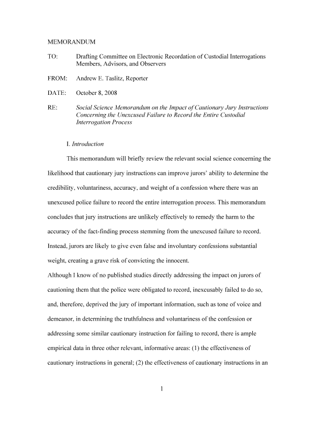 handle is hein.nccusl/nccpub01026 and id is 1 raw text is: MEMORANDUM
TO:       Drafting Committee on Electronic Recordation of Custodial Interrogations
Members, Advisors, and Observers
FROM:     Andrew E. Taslitz, Reporter
DATE:     October 8, 2008
RE:       Social Science Memorandum on the Impact of Cautionary Jury Instructions
Concerning the Unexcused Failure to Record the Entire Custodial
Interrogation Process
I. Introduction
This memorandum will briefly review the relevant social science concerning the
likelihood that cautionary jury instructions can improve jurors' ability to determine the
credibility, voluntariness, accuracy, and weight of a confession where there was an
unexcused police failure to record the entire interrogation process. This memorandum
concludes that jury instructions are unlikely effectively to remedy the harm to the
accuracy of the fact-finding process stemming from the unexcused failure to record.
Instead, jurors are likely to give even false and involuntary confessions substantial
weight, creating a grave risk of convicting the innocent.
Although I know of no published studies directly addressing the impact on jurors of
cautioning them that the police were obligated to record, inexcusably failed to do so,
and, therefore, deprived the jury of important information, such as tone of voice and
demeanor, in determining the truthfulness and voluntariness of the confession or
addressing some similar cautionary instruction for failing to record, there is ample
empirical data in three other relevant, informative areas: (1) the effectiveness of
cautionary instructions in general; (2) the effectiveness of cautionary instructions in an


