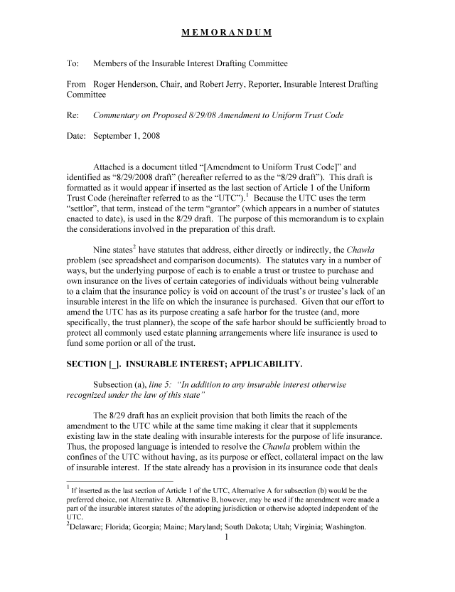 handle is hein.nccusl/nccpub01055 and id is 1 raw text is: MEMORANDUM

To:    Members of the Insurable Interest Drafting Committee
From Roger Henderson, Chair, and Robert Jerry, Reporter, Insurable Interest Drafting
Committee
Re:    Commentary on Proposed 8129108 Amendment to Uniform Trust Code
Date: September 1, 2008
Attached is a document titled [Amendment to Uniform Trust Code] and
identified as 8/29/2008 draft (hereafter referred to as the 8/29 draft). This draft is
formatted as it would appear if inserted as the last section of Article 1 of the Uniform
Trust Code (hereinafter referred to as the UTC). 1 Because the UTC uses the term
settlor, that term, instead of the term grantor (which appears in a number of statutes
enacted to date), is used in the 8/29 draft. The purpose of this memorandum is to explain
the considerations involved in the preparation of this draft.
Nine states2 have statutes that address, either directly or indirectly, the Chawla
problem (see spreadsheet and comparison documents). The statutes vary in a number of
ways, but the underlying purpose of each is to enable a trust or trustee to purchase and
own insurance on the lives of certain categories of individuals without being vulnerable
to a claim that the insurance policy is void on account of the trust's or trustee's lack of an
insurable interest in the life on which the insurance is purchased. Given that our effort to
amend the UTC has as its purpose creating a safe harbor for the trustee (and, more
specifically, the trust planner), the scope of the safe harbor should be sufficiently broad to
protect all commonly used estate planning arrangements where life insurance is used to
fund some portion or all of the trust.
SECTION [J. INSURABLE INTEREST; APPLICABILITY.
Subsection (a), line 5: In addition to any insurable interest otherwise
recognized under the law of this state
The 8/29 draft has an explicit provision that both limits the reach of the
amendment to the UTC while at the same time making it clear that it supplements
existing law in the state dealing with insurable interests for the purpose of life insurance.
Thus, the proposed language is intended to resolve the Chawla problem within the
confines of the UTC without having, as its purpose or effect, collateral impact on the law
of insurable interest. If the state already has a provision in its insurance code that deals
I If inserted as the last section of Article I of the UTC, Alternative A for subsection (b) would be the
preferred choice, not Alternative B. Alternative B, however, may be used if the amendment were made a
part of the insurable interest statutes of the adopting jurisdiction or otherwise adopted independent of the
UTC.
2Delaware; Florida; Georgia; Maine; Maryland; South Dakota; Utah; Virginia; Washington.
1


