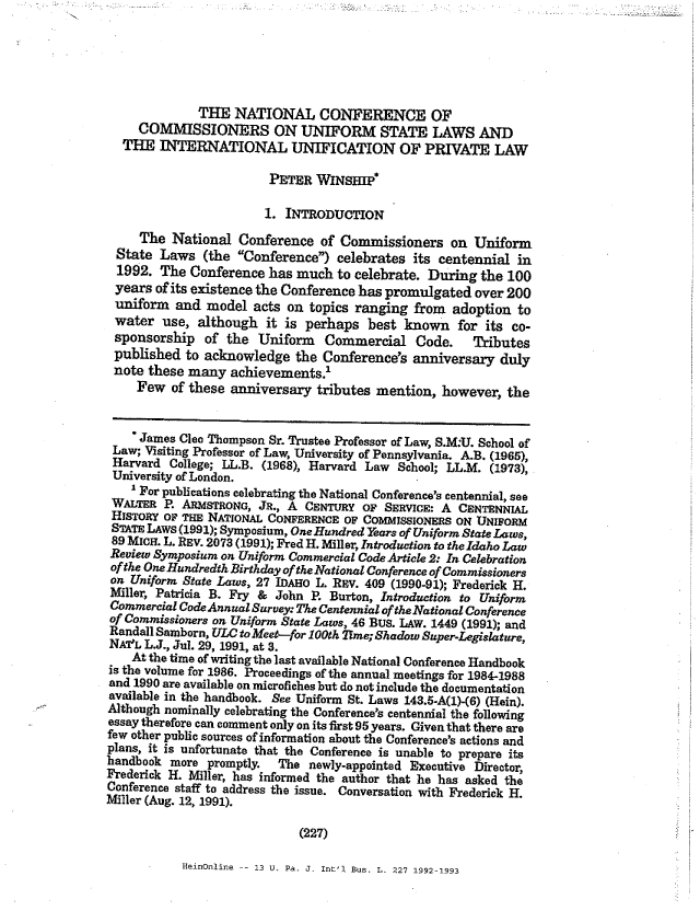 handle is hein.nccusl/nccpub01066 and id is 1 raw text is: THE NATIONAL CONFERENCE OF
COMMISSIONERS ON UNIFORM STATE LAWS AND
THE INTERNATIONAL UNIFICATION OF PRIVATE LAW
PETER WINSHIP*
1. INTRODUCTION
The National Conference of Commissioners on Uniform
State Laws (the Conference) celebrates its centennial in
1992. The Conference has much to celebrate. During the 100
years of its existence the Conference has promulgated over 200
uniform and model acts on topics ranging from adoption to
water use, although it is perhaps best known for its co-
sponsorship of the Uniform Commercial Code. Tributes
published to acknowledge the Conference's anniversary duly
note these many achievements.1
Few of these anniversary tributes mention, however, the
'James Clec Thompson Sr. Trustee Professor of Law, S.M:U. School of
Law; Visiting Professor of Law, University of Pennsylvania. A.B. (1965),
Harvard College; LL.B. (1968), Harvard Law School; LL.M. (1973),
University of London.
1 For publications celebrating the National Conference's centennial, see
WALTER P. ARMsTRONG, JR., A CENTURY OF SERvci: A CENTENNIAL
HISTORY OF THE NATIONAL CONFERENCE OF COMMISSIONERS ON UNIFORM
STATE LAWS (1991); Symposium, One Hundred Years of Uniform State Laws,
89 MICH. L. REV. 2073 (1991); Fred H. Miller, Introduction to the Idaho Law
Review Symposium on Uniform Commercial Code Article 2: In Celebration
of the One Hundredth Birthday of the National Conference of Commissioners
on Uniform State Laws, 27 IDAHO L. REV. 409 (1990-91); Frederick H.
Miller, Patricia B. Fry & John P. Burton, Introduction to Uniform
Commercial Code Annual Survey: The Centennial of the National Conference
of Commissioners on Uniform State Laws, 46 BUS. LAW. 1449 (1991); and
Randall Samborn, ULC to Meet-for 100th 2Tme; Shadow Super-Legislature,
NAVTL L.J., Jul. 29, 1991, at 3.
At the time of writing the last available National Conference Handbook
is the volume for 1986. Proceedings of the annual meetings for 1984-1988
and 1990 are available on microfiches but do not include the documentation
available in the handbook. See Uniform St. Laws 143.5-A(1)-(6) (Hein).
Although nominally celebrating the Conference's centennial the following
essay therefore can comment only on its first 95 years. Given that there are
few other public sources of information about the Conference's actions and
plans, it is unfortunate that the Conference is unable to prepare its
handbook more promptly.    The newly-appointed Executive Director,
Frederick H. Miller, has informed the author that he has asked the
Conference staff to address the issue. Conversation with Frederick H.
Miller (Aug. 12, 1991).
(227)

HeinOnline -- 13 U. Pa, J. Int'l Bus. L. 227 1992-1993


