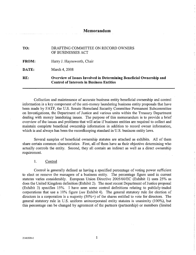 handle is hein.nccusl/nccpub01074 and id is 1 raw text is: Memorandum

TO:             DRAFTING COMMITTEE ON RECORD OWNERS
OF BUSINESSES ACT
FROM:           Harry J. Haynsworth, Chair
DATE:           March 4, 2008
RE:              Overview of Issues Involved in Determining Beneficial Ownership and
Control of Interests in Business Entities
Collection and maintenance of accurate business entity beneficial ownership and control
information is a key component of the anti-money laundering business entity proposals that have
been made by FATF, the U.S. Senate Homeland Security Committee Permanent Subcommittee
on Investigations, the Department of Justice and various units within the Treasury Department
dealing with money laundering issues. The purpose of this memorandum is to provide a brief
overview of the issues and problems that will arise if business entities are required to collect and
maintain complete beneficial ownership information in addition to record owner information,
which is and always has been the recordkeeping standard in U.S. business entity laws.
Several samples of beneficial ownership statutes are attached as exhibits. All of them
share certain common characteristics. First, all of them have as their objective determining who
actually controls the entity. Second, they all contain an indirect as well as a direct ownership
requirement.
1.    Control
Control is generally defined as having a specified percentage of voting power sufficient
to elect or remove the managers of a business entity. The percentage figure used in current
statutes varies considerably. European Union Directive 2005/60/EC (Exhibit 1) uses 25% as
does the United Kingdom definition (Exhibit 2). The most recent Department of Justice proposal
(Exhibit 3) specifies 15%. I have seen some control definitions relating to publicly-traded
corporations that use a 10% figure (see Exhibit 4). The general statutory rule for election of
directors in a corporation is a majority (50%+) of the shares entitled to vote for directors. The
general statutory rule in U.S. uniform unincorporated entity statutes is unanimity (100%), but
this percentage can be changed by agreement of the partners (partnership) or members (limited

2146509vl


