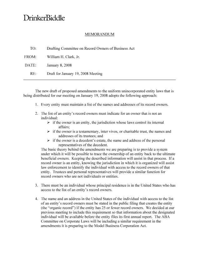 handle is hein.nccusl/nccpub01076 and id is 1 raw text is: D rkeriddle
MEMORANDUM
TO:      Drafting Committee on Record Owners of Business Act
FROM:        William H. Clark, Jr.
DATE:       January 8, 2008
RE:      Draft for January 19, 2008 Meeting
The new draft of proposed amendments to the uniform unincorporated entity laws that is
being distributed for our meeting on January 19, 2008 adopts the following approach:
1. Every entity must maintain a list of the names and addresses of its record owners.
2. The list of an entity's record owners must indicate for an owner that is not an
individual:
> if the owner is an entity, the jurisdiction whose laws control its internal
affairs;
> if the owner is a testamentary, inter vivos, or charitable trust, the names and
addresses of its trustees; and
> if the owner is a decedent's estate, the name and address of the personal
representatives of the decedent.
The basic theory behind the amendments we are preparing is to provide a system
under which it will be possible to trace the ownership of an entity back to the ultimate
beneficial owners. Keeping the described information will assist in that process. If a
record owner is an entity, knowing the jurisdiction in which it is organized will assist
law enforcement to identify the individual with access to the record owners of that
entity. Trustees and personal representatives will provide a similar function for
record owners who are not individuals or entities.
3. There must be an individual whose principal residence is in the United States who has
access to the list of an entity's record owners.
4. The name and an address in the United States of the individual with access to the list
of an entity's record owners must be stated in the public filing that creates the entity
(the organic record) if the entity has 25 or fewer record owners. We decided at our
previous meeting to include this requirement so that information about the designated
individual will be available before the entity files its first annual report. The ABA
Committee on Corporate Laws will be including a similar requirement in the
amendments it is preparing to the Model Business Corporation Act.


