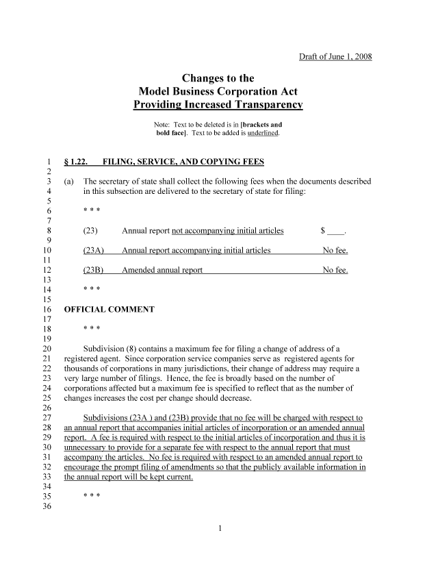 handle is hein.nccusl/nccpub01081 and id is 1 raw text is: Draft of June 1, 2008
Changes to the
Model Business Corporation Act
Providin2 Increased Transparency
Note: Text to be deleted is in [brackets and
bold face]. Text to be added is underlined.
1   § 1.22.   FILING, SERVICE, AND COPYING FEES
2
3   (a)  The secretary of state shall collect the following fees when the documents described
4        in this subsection are delivered to the secretary of state for filing:
5
6
7
8        (23)      Annual report not accompanying initial articles   $
9
10        (23A)    Annual report accompanying initial articles        No fee.
>1
,2       (23B)     Amended annual report                              No fee.
-3
,4
-5
-6   OFFICIAL COMMENT
-7
18
19
!0        Subdivision (8) contains a maximum fee for filing a change of address of a
!I   registered agent. Since corporation service companies serve as registered agents for
!2  thousands of corporations in many jurisdictions, their change of address may require a
!3   very large number of filings. Hence, the fee is broadly based on the number of
!4   corporations affected but a maximum fee is specified to reflect that as the number of
!5   changes increases the cost per change should decrease.
!6
!7        Subdivisions (23A ) and (23B) provide that no fee will be charged with respect to
!8   an annual report that accompanies initial articles of incorporation or an amended annual
!9   report. A fee is required with respect to the initial articles of incorporation and thus it is
;0   unnecessary to provide for a separate fee with respect to the annual report that must
31  accompany the articles. No fee is required with respect to an amended annual report to
;2   encourage the prompt filing of amendments so that the publicly available information in
;3  the annual report will be kept current.
)4


