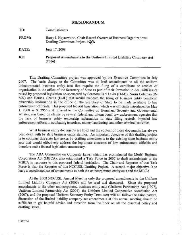 handle is hein.nccusl/nccpub01083 and id is 1 raw text is: MEMORANDUM

TO:              Commissioners
FROM:            Harry I. Haynsworth, Chair Record Owners of Business Organizations
Drafting Committee Project R%%
DATE:            June 17, 2008
RE:              Proposed Amendments to the Uniform Limited Liability Company Act
(2006)
This Drafting Committee project was approved by the Executive Committee in July
2007. The basic charge to the Committee was to draft amendments to all the uniform
unincorporated business entity acts that require the filing of a certificate or articles of
organization in the office of the Secretary of State as part of their formation to deal with issues
raised by proposed legislation co-sponsored by Senators Carl Levin (D-MI), Norm Coleman (R-
MN) and Barack Obama (D-IL) that would mandate the filing of business entity beneficial
ownership information in the office of the Secretary of State to be made available to law
enforcement officials. This proposed federal legislation, which was officially introduced on May
1, 2008 as S. 2956 and referred to the Committee on Homeland Security and Governmental
Affairs, was based on claims by several federal and international law enforcement agencies that
the lack of business entity ownership information in state filing records impeded law
enforcement efforts in combating terrorism, money laundering, and other criminal activities.
What business entity documents are filed and the content of those documents has always
been dealt with by state business entity statutes. An important objective of this drafting project
is to continue this state law nexus by crafting amendments to the existing state business entity
acts that would effectively address the legitimate concerns of law enforcement officials and
therefore make federal legislation unnecessary.
The ABA Committee on Corporate Laws, which has promulgated the Model Business
Corporation Act (MBCA), also established a Task Force in 2007 to draft amendments to the
MBCA in response to this proposed federal legislation. The Chair and Reporter of that Task
Force is also the Reporter of this NCCUSL Drafting Project. A second major objective is to
have a coordinated set of amendments to both the unincorporated entity acts and the MBCA.
At the 2008 NCCUSL Annual Meeting only the proposed amendments to the Uniform
Limited Liability Company Act (2006) will be read and discussed.    Since the proposed
amendments to the other unincorporated business entity acts (Uniform Partnership Act (1997),
Uniform Limited Partnership Act (2001), the Uniform Limited Cooperative Association Act
(2007), and the proposed Uniform Statutory Entity Trust Act) will all follow the same pattern,
discussion of the limited liability company act amendments at this annual meeting should be
sufficient to get helpful advice and direction from the floor on all the essential policy and
drafting issues.

2192537vl



