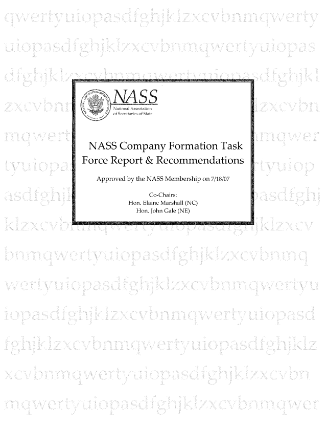 handle is hein.nccusl/nccpub01088 and id is 1 raw text is: of oSecretaries of State
NASS Company Formation Task
Force Report & Recommendations
Approved by the NASS Membership on 7/18/07
Co-Chairs:
Hon. Elaine Marshall (NC)
Hon. John Gale (NE)


