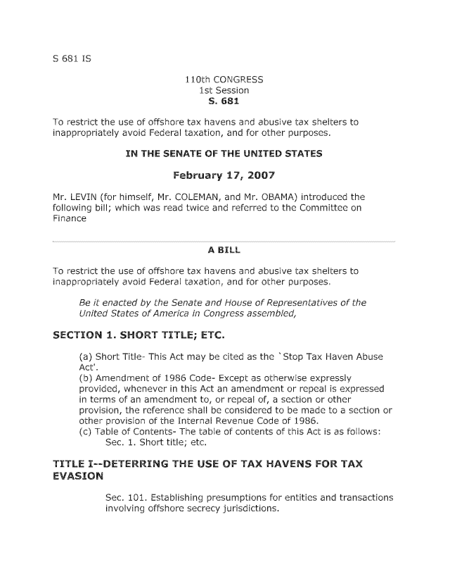 handle is hein.nccusl/nccpub01093 and id is 1 raw text is: S 681 IS

110th CONGRESS
1st Session
S. 681
To restrict the use of offshore tax havens and abusive tax shelters to
inappropriately avoid Federal taxation, and for other purposes.
IN THE SENATE OF THE UNITED STATES
February 17, 2007
Mr. LEVIN (for himself, Mr. COLEMAN, and Mr. OBAMA) introduced the
following bill; which was read twice and referred to the Committee on
Finance
A BILL
To restrict the use of offshore tax havens and abusive tax shelters to
inappropriately avoid Federal taxation, and for other purposes.
Be it enacted by The Senate and House of Representatives of the
United States of America in Congress assembled,
SECTION 11 SHORT TITLE; ETC.
(a) Short Title- This Act may be cited as the 'Stop Tax Haven Abuse
Act'.
(b) Amendment of 1986 Code- Except as otherwise expressly
provided, whenever in this Act an amendment or repeal is expressed
in terms of an amendment to, or repeal of, a section or other
provision, the reference shall be considered to be made to a section or
other provision of the Internal Revenue Code of 1986.
(c) Table of Contents- The table of contents of this Act is as follows:
Sec. 1. Short title; etc.
TITLE I--DETERRING THE USE OF TAX HAVENS FOR TAX
EVASION
Sec. 101. Establishing presumptions for entities and transactions
involving offshore secrecy jurisdictions.


