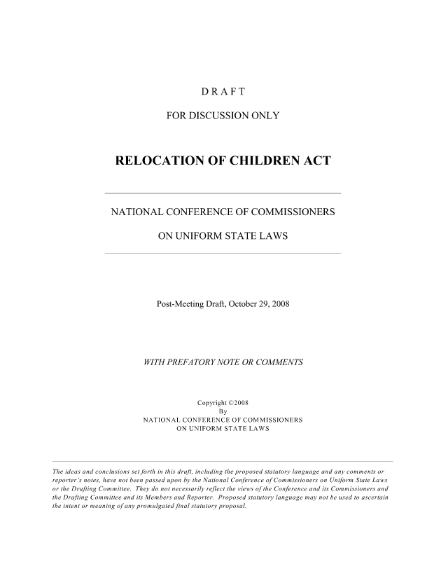 handle is hein.nccusl/nccpub01098 and id is 1 raw text is: DRAFT

FOR DISCUSSION ONLY
RELOCATION OF CHILDREN ACT
NATIONAL CONFERENCE OF COMMISSIONERS
ON UNIFORM STATE LAWS
Post-Meeting Draft, October 29, 2008
WITH PREFATORY NOTE OR COMMENTS
Copyright ©2008
By
NATIONAL CONFERENCE OF COMMISSIONERS
ON UNIFORM STATE LAWS
The ideas and conclusions set forth in this draft, including the proposed statutory language and any comments or
reporter's notes, have not been passed upon by the National Conference of Commissioners on Uniform State Laws
or the Drafting Committee. They do not necessarily reflect the views of the Conference and its Commissioners and
the Drafting Committee and its Members and Reporter. Proposed statutory language may not be used to ascertain
the intent or meaning of any promulgated final statutory proposal.


