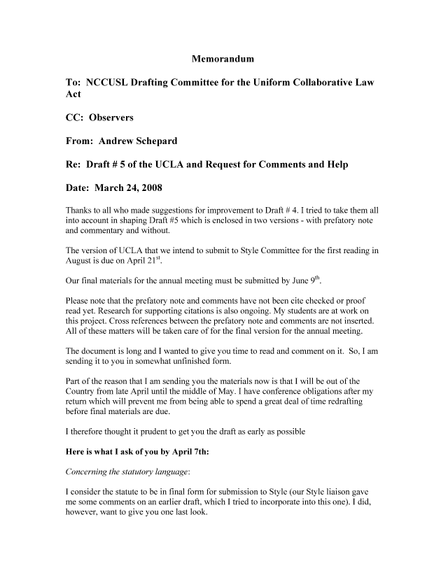 handle is hein.nccusl/nccpub01118 and id is 1 raw text is: Memorandum

To: NCCUSL Drafting Committee for the Uniform Collaborative Law
Act
CC: Observers
From: Andrew Schepard
Re: Draft # 5 of the UCLA and Request for Comments and Help
Date: March 24, 2008
Thanks to all who made suggestions for improvement to Draft # 4. I tried to take them all
into account in shaping Draft #5 which is enclosed in two versions - with prefatory note
and commentary and without.
The version of UCLA that we intend to submit to Style Committee for the first reading in
August is due on April 21st.
Our final materials for the annual meeting must be submitted by June 9th.
Please note that the prefatory note and comments have not been cite checked or proof
read yet. Research for supporting citations is also ongoing. My students are at work on
this project. Cross references between the prefatory note and comments are not inserted.
All of these matters will be taken care of for the final version for the annual meeting.
The document is long and I wanted to give you time to read and comment on it. So, I am
sending it to you in somewhat unfinished form.
Part of the reason that I am sending you the materials now is that I will be out of the
Country from late April until the middle of May. I have conference obligations after my
return which will prevent me from being able to spend a great deal of time redrafting
before final materials are due.
I therefore thought it prudent to get you the draft as early as possible
Here is what I ask of you by April 7th:
Concerning the statutory language:
I consider the statute to be in final form for submission to Style (our Style liaison gave
me some comments on an earlier draft, which I tried to incorporate into this one). I did,
however, want to give you one last look.


