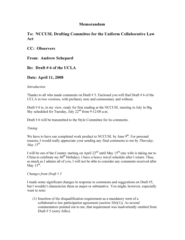 handle is hein.nccusl/nccpub01119 and id is 1 raw text is: Memorandum

To: NCCUSL Drafting Committee for the Uniform Collaborative Law
Act
CC: Observers
From: Andrew Schepard
Re: Draft # 6 of the UCLA
Date: April 11, 2008
Introduction
Thanks to all who made comments on Draft # 5. Enclosed you will find Draft # 6 of the
UCLA in two versions, with prefatory note and commentary and without.
Draft # 6 is, in my view, ready for first reading at the NCCUSL meeting in July in Big
Sky scheduled for Tuesday, July 22nd from 9-12:00 a.m.
Draft # 6 will be transmitted to the Style Committee for its comments.
Timing
We have to have our completed work product to NCCUSL by June 9h . For personal
reasons, I would really appreciate your sending any final comments to me by Thursday,
May 15th
I will be out of the Country starting on April 22nd until May 15th (my wife is taking me to
China to celebrate my 60th birthday). I have a heavy travel schedule after I return. Thus,
as much as I admire all of you, I will not be able to consider any comments received after
May 15t'.
Changes from Draft # 5
I made some significant changes in response to comments and suggestions on Draft #5,
but I wouldn't characterize them as major or substantive. You might, however, especially
want to note:
(1) Insertion of the disqualification requirement as a mandatory term of a
collaborative law participation agreement (section 3(b)(1)). As several
commentators pointed out to me, that requirement was inadvertently omitted from
Draft # 5 (sorry folks).


