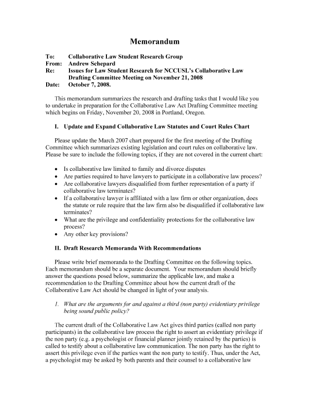handle is hein.nccusl/nccpub01122 and id is 1 raw text is: Memorandum

To:     Collaborative Law Student Research Group
From: Andrew Schepard
Re:     Issues for Law Student Research for NCCUSL's Collaborative Law
Drafting Committee Meeting on November 21, 2008
Date:   October 7, 2008.
This memorandum summarizes the research and drafting tasks that I would like you
to undertake in preparation for the Collaborative Law Act Drafting Committee meeting
which begins on Friday, November 20, 2008 in Portland, Oregon.
1. Update and Expand Collaborative Law Statutes and Court Rules Chart
Please update the March 2007 chart prepared for the first meeting of the Drafting
Committee which summarizes existing legislation and court rules on collaborative law.
Please be sure to include the following topics, if they are not covered in the current chart:
* Is collaborative law limited to family and divorce disputes
* Are parties required to have lawyers to participate in a collaborative law process?
* Are collaborative lawyers disqualified from further representation of a party if
collaborative law terminates?
* If a collaborative lawyer is affiliated with a law firm or other organization, does
the statute or rule require that the law firm also be disqualified if collaborative law
terminates?
* What are the privilege and confidentiality protections for the collaborative law
process?
* Any other key provisions?
II. Draft Research Memoranda With Recommendations
Please write brief memoranda to the Drafting Committee on the following topics.
Each memorandum should be a separate document. Your memorandum should briefly
answer the questions posed below, summarize the applicable law, and make a
recommendation to the Drafting Committee about how the current draft of the
Collaborative Law Act should be changed in light of your analysis.
1. What are the arguments for and against a third (non party) evidentiary privilege
being sound public policy?
The current draft of the Collaborative Law Act gives third parties (called non party
participants) in the collaborative law process the right to assert an evidentiary privilege if
the non party (e.g. a psychologist or financial planner jointly retained by the parties) is
called to testify about a collaborative law communication. The non party has the right to
assert this privilege even if the parties want the non party to testify. Thus, under the Act,
a psychologist may be asked by both parents and their counsel to a collaborative law


