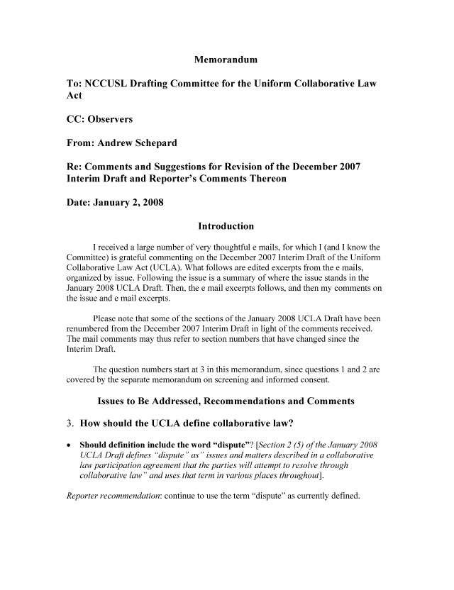 handle is hein.nccusl/nccpub01124 and id is 1 raw text is: Memorandum

To: NCCUSL Drafting Committee for the Uniform Collaborative Law
Act
CC: Observers
From: Andrew Schepard
Re: Comments and Suggestions for Revision of the December 2007
Interim Draft and Reporter's Comments Thereon
Date: January 2, 2008
Introduction
I received a large number of very thoughtful e mails, for which I (and I know the
Committee) is grateful commenting on the December 2007 Interim Draft of the Uniform
Collaborative Law Act (UCLA). What follows are edited excerpts from the e mails,
organized by issue. Following the issue is a summary of where the issue stands in the
January 2008 UCLA Draft. Then, the e mail excerpts follows, and then my comments on
the issue and e mail excerpts.
Please note that some of the sections of the January 2008 UCLA Draft have been
renumbered from the December 2007 Interim Draft in light of the comments received.
The mail comments may thus refer to section numbers that have changed since the
Interim Draft.
The question numbers start at 3 in this memorandum, since questions 1 and 2 are
covered by the separate memorandum on screening and informed consent.
Issues to Be Addressed, Recommendations and Comments
3. How should the UCLA define collaborative law?
Should definition include the word dispute? [Section 2 (5) of the January 2008
UCLA Draft defines dispute as issues and matters described in a collaborative
law participation agreement that the parties will attempt to resolve through
collaborative law and uses that term in various places throughout].
Reporter recommendation: continue to use the term dispute as currently defined.


