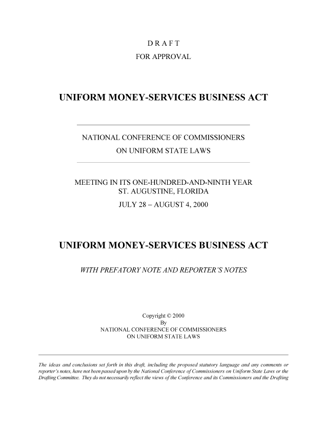 handle is hein.nccusl/nccpub01133 and id is 1 raw text is: DRAFT

FOR APPROVAL
UNIFORM MONEY-SERVICES BUSINESS ACT
NATIONAL CONFERENCE OF COMMISSIONERS
ON UNIFORM STATE LAWS
MEETING IN ITS ONE-HUNDRED-AND-NINTH YEAR
ST. AUGUSTINE, FLORIDA
JULY 28 - AUGUST 4, 2000
UNIFORM MONEY-SERVICES BUSINESS ACT
WITH PREFA TORYNOTE AND REPORTER 'S NOTES
Copyright © 2000
By
NATIONAL CONFERENCE OF COMMISSIONERS
ON UNIFORM STATE LAWS
The ideas and conclusions set forth in this draft, including the proposed statutory language and any comments or
reporter's notes, have not been passed upon by the National Conference of Commissioners on Uniform State Laws or the
Drafting Committee. They do not necessarily reflect the views of the Conference and its Commissioners and the Drafting


