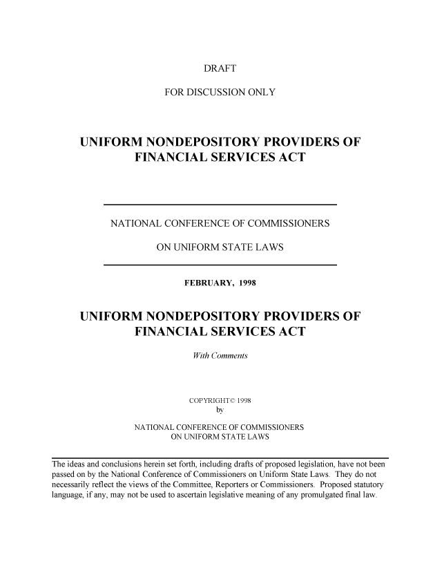 handle is hein.nccusl/nccpub01149 and id is 1 raw text is: DRAFT

FOR DISCUSSION ONLY
UNIFORM NONDEPOSITORY PROVIDERS OF
FINANCIAL SERVICES ACT

NATIONAL CONFERENCE OF COMMISSIONERS
ON UNIFORM STATE LAWS

FEBRUARY, 1998
UNIFORM NONDEPOSITORY PROVIDERS OF
FINANCIAL SERVICES ACT
With Comments
COPYRIGHTC 1998
by
NATIONAL CONFERENCE OF COMMISSIONERS
ON UNIFORM STATE LAWS
The ideas and conclusions herein set forth, including drafts of proposed legislation, have not been
passed on by the National Conference of Commissioners on Uniform State Laws. They do not
necessarily reflect the views of the Committee, Reporters or Commissioners. Proposed statutory
language, if any, may not be used to ascertain legislative meaning of any promulgated final law.


