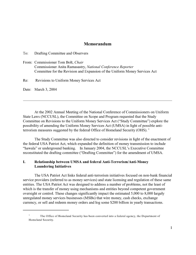 handle is hein.nccusl/nccpub01160 and id is 1 raw text is: Memorandum

To:   Drafting Committee and Observers
From: Commissioner Tom Bolt, Chair
Commissioner Anita Ramasastry, National Conference Reporter
Committee for the Revision and Expansion of the Uniform Money Services Act
Re:    Revisions to Uniform Money Services Act
Date: March 3, 2004
At the 2002 Annual Meeting of the National Conference of Commissioners on Uniform
State Laws (NCCUSL), the Committee on Scope and Program requested that the Study
Committee on Revisions to the Uniform Money Services Act (Study Committee) explore the
possibility of amending the Uniform Money Services Act (UMSA) in light of possible anti-
terrorism measures suggested by the federal Office of Homeland Security (OHS). '
The Study Committee was also directed to consider revisions in light of the enactment of
the federal USA Patriot Act, which expanded the definition of money transmission to include
hawala or underground banking. In January 2004, the NCCUSL's Executive Committee
reconstituted the drafting committee (Drafting Committee) for the amendment of UMSA.
I.    Relationship between UMSA and federal Anti-Terrorism/Anti-Money
Laundering Initiatives
The USA Patriot Act links federal anti-terrorism initiatives focused on non-bank financial
service providers (referred to as money services) and state licensing and regulation of these same
entities. The USA Patriot Act was designed to address a number of problems, not the least of
which is the transfer of money using mechanisms and entities beyond competent government
oversight or control. These changes significantly impact the estimated 5,000 to 8,000 largely
unregulated money services businesses (MSBs) that wire money, cash checks, exchange
currency, or sell and redeem money orders and log some $200 billion in yearly transactions.
I     The Office of Homeland Security has been converted into a federal agency, the Department of
Homeland Security.


