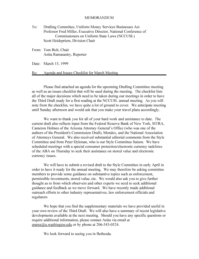 handle is hein.nccusl/nccpub01161 and id is 1 raw text is: MEMORANDUM

To:   Drafting Committee, Uniform Money Services Businesses Act
Professor Fred Miller, Executive Director, National Conference of
Commissioners on Uniform State Laws (NCCUSL)
Scott Heidepriem, Division Chair
From: Tom Bolt, Chair
Anita Ramasastry, Reporter
Date: March 15, 1999
Re:   Agenda and Issues Checklist for March Meeting
Please find attached an agenda for the upcoming Drafting Committee meeting
as well as an issues checklist that will be used during the meeting. The checklist lists
all of the major decisions which need to be taken during our meetings in order to have
the Third Draft ready for a first reading at the NCCUSL annual meeting. As you will
note from the checklist, we have quite a lot of ground to cover. We anticipate meeting
until Sunday afternoon and would ask that you make your travel plans accordingly.
We want to thank you for all of your hard work and assistance to date. The
current draft also reflects input from the Federal Reserve Bank of New York, MTRA,
Cameron Holmes of the Arizona Attorney General's Office (who was one of the
authors of the President's Commission Draft), Mondex, and the National Association
of Attorneys General. We also received substantial editorial comments from the Style
Committee and from Peter Dykman, who is our Style Committee liaison. We have
scheduled meetings with a special consumer protection/electronic currency taskforce
of the ABA on Thursday to seek their assistance on stored value and electronic
currency issues.
We will have to submit a revised draft to the Style Committee in early April in
order to have it ready for the annual meeting. We may therefore be asking committee
members to provide some guidance on substantive topics such as enforcement,
permissible investments, stored value, etc. We would also ask you to give further
thought as to from which observers and other experts we need to seek additional
guidance and feedback as we move forward. We have recently made additional
outreach efforts to other industry representatives, law enforcement officials and
regulators
We hope that you find the supplementary materials we have provided useful in
your own review of the Third Draft. We will also have a summary of recent legislative
developments available at the next meeting. Should you have any specific questions or
require additional information, please contact Anita via email at
arama Lu.washington.edu or by phone at 206-543-0524.

We look forward to seeing you in Bethesda.


