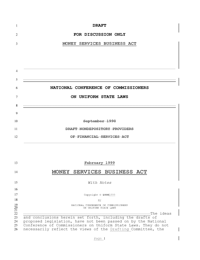 handle is hein.nccusl/nccpub01163 and id is 1 raw text is: DRAFT
FOR DISCUSSION ONLY
MONEY SERVICES BUSINESS ACT
NATIONAL CONFERENCE OF COMMISSIONERS
ON UNIFORM STATE LAWS
eptefber IS9-%
DRAFT ----- N1DE PTGRY -PROVIDER-S
OF- FT AMIAL %ERV ICEE9ACT
February 1999
MONEY SERVICES BUSINESS ACT

With Notes
Copyright ©D 1-481999
B v
NATIONAL CONFERENCE OF COMMISSIONERS
ON UNIFORM STATE LAWS
The ideas
and conclusions herein set forth, including the drafts of
proposed legislation, have not been passed on by the National
Conference of Commissioners on Uniform State Laws. They do not
necessarily reflect the views of the Drafting Committee, the

a:  1


