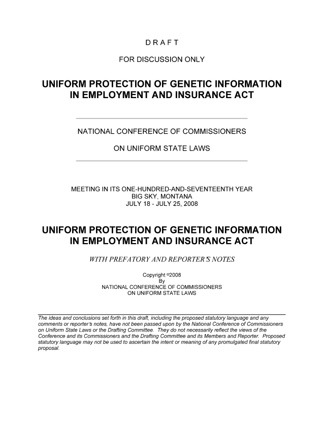 handle is hein.nccusl/nccpub01197 and id is 1 raw text is: DRAFT

FOR DISCUSSION ONLY
UNIFORM PROTECTION OF GENETIC INFORMATION
IN EMPLOYMENT AND INSURANCE ACT
NATIONAL CONFERENCE OF COMMISSIONERS
ON UNIFORM STATE LAWS
MEETING IN ITS ONE-HUNDRED-AND-SEVENTEENTH YEAR
BIG SKY, MONTANA
JULY 18 - JULY 25, 2008
UNIFORM PROTECTION OF GENETIC INFORMATION
IN EMPLOYMENT AND INSURANCE ACT
WITH PREFA TORY AND REPORTER S NOTES
Copyright @2008
By
NATIONAL CONFERENCE OF COMMISSIONERS
ON UNIFORM STATE LAWS

The ideas and conclusions set forth in this draft, including the proposed statutory language and any
comments or reporter's notes, have not been passed upon by the National Conference of Commissioners
on Uniform State Laws or the Drafting Committee. They do not necessarily reflect the views of the
Conference and its Commissioners and the Drafting Committee and its Members and Reporter. Proposed
statutory language may not be used to ascertain the intent or meaning of any promulgated final statutory
proposal.



