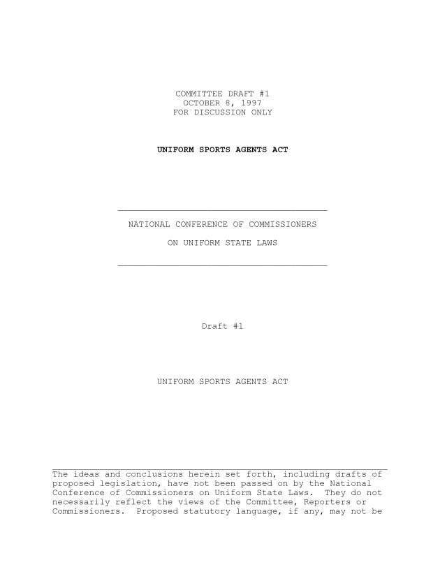 handle is hein.nccusl/nccpub01223 and id is 1 raw text is: COMMITTEE DRAFT #1
OCTOBER 8, 1997
FOR DISCUSSION ONLY
UNIFORM SPORTS AGENTS ACT
NATIONAL CONFERENCE OF COMMISSIONERS
ON UNIFORM STATE LAWS
Draft #1
UNIFORM SPORTS AGENTS ACT
The ideas and conclusions herein set forth, including drafts of
proposed legislation, have not been passed on by the National
Conference of Commissioners on Uniform State Laws. They do not
necessarily reflect the views of the Committee, Reporters or
Commissioners. Proposed statutory language, if any, may not be


