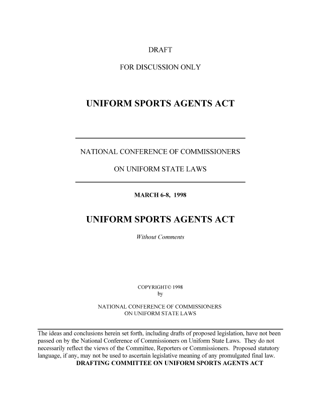 handle is hein.nccusl/nccpub01224 and id is 1 raw text is: DRAFT

FOR DISCUSSION ONLY
UNIFORM SPORTS AGENTS ACT

NATIONAL CONFERENCE OF COMMISSIONERS
ON UNIFORM STATE LAWS
MARCH 6-8, 1998
UNIFORM SPORTS AGENTS ACT
Without Comments
COPYRIGHT© 1998
by
NATIONAL CONFERENCE OF COMMISSIONERS
ON UNIFORM STATE LAWS

The ideas and conclusions herein set forth, including drafts of proposed legislation, have not been
passed on by the National Conference of Commissioners on Uniform State Laws. They do not
necessarily reflect the views of the Committee, Reporters or Commissioners. Proposed statutory
language, if any, may not be used to ascertain legislative meaning of any promulgated final law.
DRAFTING COMMITTEE ON UNIFORM SPORTS AGENTS ACT


