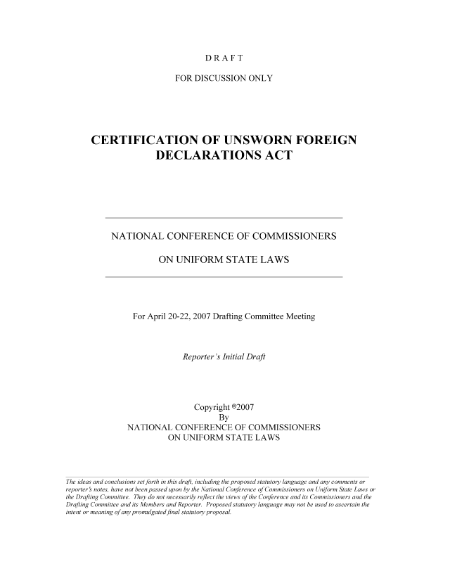handle is hein.nccusl/nccpub01227 and id is 1 raw text is: DRAFT

FOR DISCUSSION ONLY
CERTIFICATION OF UNSWORN FOREIGN
DECLARATIONS ACT
NATIONAL CONFERENCE OF COMMISSIONERS
ON UNIFORM STATE LAWS
For April 20-22, 2007 Drafting Committee Meeting
Reporter's Initial Draft
Copyright @2007
By
NATIONAL CONFERENCE OF COMMISSIONERS
ON UNIFORM STATE LAWS
The ideas and conclusions set forth in this draft, including the proposed statutory language and any comments or
reporter s notes, have not been passed upon by the National Conference of Commissioners on Uniform State Laws or
the Drafting Committee. They do not necessarily reflect the views of the Conference and its Commissioners and the
Drafting Committee and its Members and Reporter. Proposed statutory language may not be used to ascertain the
intent or meaning of any promulgated fnal statutory proposal.


