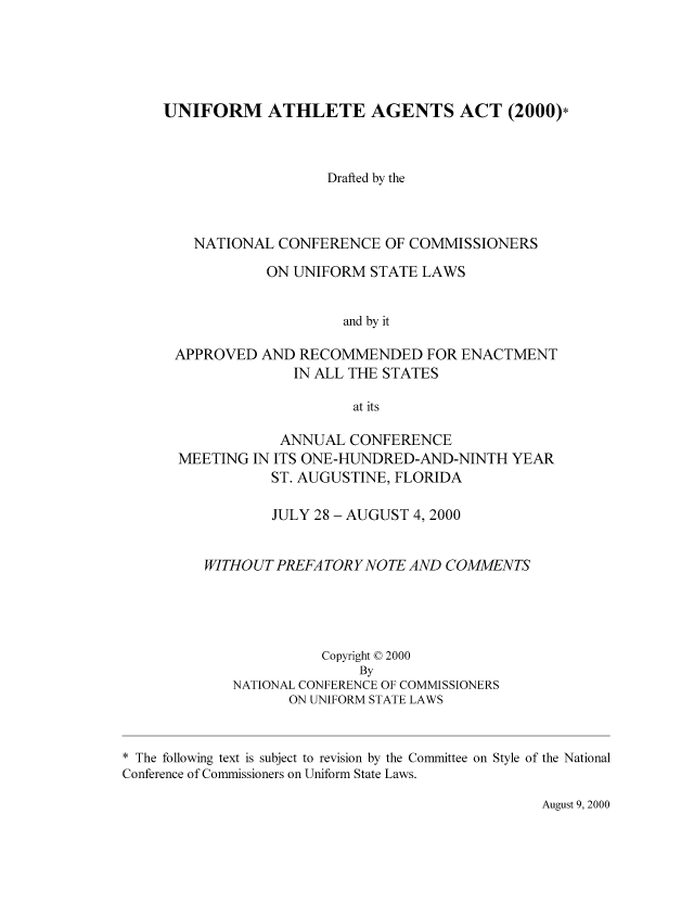 handle is hein.nccusl/nccpub01698 and id is 1 raw text is: UNIFORM ATHLETE AGENTS ACT (2000)*
Drafted by the
NATIONAL CONFERENCE OF COMMISSIONERS
ON UNIFORM STATE LAWS
and by it
APPROVED AND RECOMMENDED FOR ENACTMENT
IN ALL THE STATES
at its
ANNUAL CONFERENCE
MEETING IN ITS ONE-HUNDRED-AND-NINTH YEAR
ST. AUGUSTINE, FLORIDA
JULY 28 - AUGUST 4, 2000
WITHOUT PREFA TORYNOTE AND COMMENTS
Copyright © 2000
By
NATIONAL CONFERENCE OF COMMISSIONERS
ON UNIFORM STATE LAWS
* The following text is subject to revision by the Committee on Style of the National
Conference of Commissioners on Uniform State Laws.

August 9, 2000


