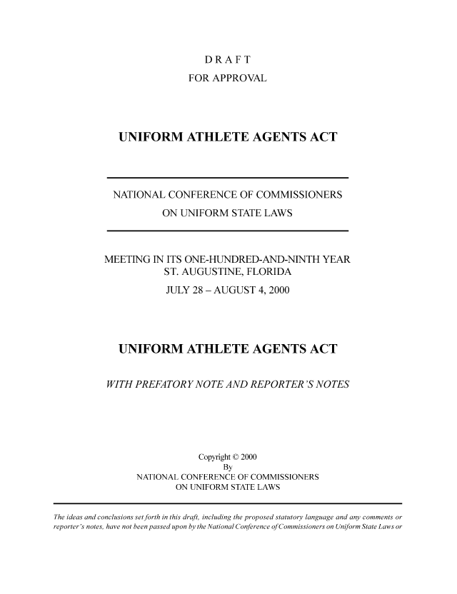 handle is hein.nccusl/nccpub01700 and id is 1 raw text is: DRAFT

FOR APPROVAL
UNIFORM ATHLETE AGENTS ACT

NATIONAL CONFERENCE OF COMMISSIONERS
ON UNIFORM STATE LAWS
MEETING IN ITS ONE-HUNDRED-AND-NINTH YEAR
ST. AUGUSTINE, FLORIDA
JULY 28 - AUGUST 4,2000
UNIFORM ATHLETE AGENTS ACT
WITH PREFATORY NOTE AND REPORTER 'S NOTES
Copyright © 2000
By
NATIONAL CONFERENCE OF COMMISSIONERS
ON UNIFORM STATE LAWS

The ideas and conclusions set forth in this draft, including the proposed statutory language and any comments or
reporter's notes, have not been passed upon by the National Conference of Commissioners on Uniform State Laws or


