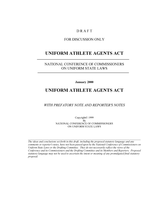 handle is hein.nccusl/nccpub01701 and id is 1 raw text is: DRAFT

FOR DISCUSSION ONLY
UNIFORM ATHLETE AGENTS ACT
NATIONAL CONFERENCE OF COMMISSIONERS
ON UNIFORM STATE LAWS

January 2000
UNIFORM ATHLETE AGENTS ACT
WITH PREFA TORY NOTE AND REPORTER'S NOTES
Copyright© 1999
By
NATIONAL CONFERENCE OF COMMISSIONERS
ON UNIFORM STATE LAWS
The ideas and conclusions set forth in this draft, including the proposed statutory language and any
comments or reporter's notes, have not been passed upon by the National Conference of Commissioners on
Uniform State Laws or the Drafting Committee. They do not necessarily reflect the views of the
Conference and its Commissioners and the Drafting Committee and its Members and Reporters. Proposed
statutory language may not be used to ascertain the intent or meaning of any promulgated final statutory
proposal.


