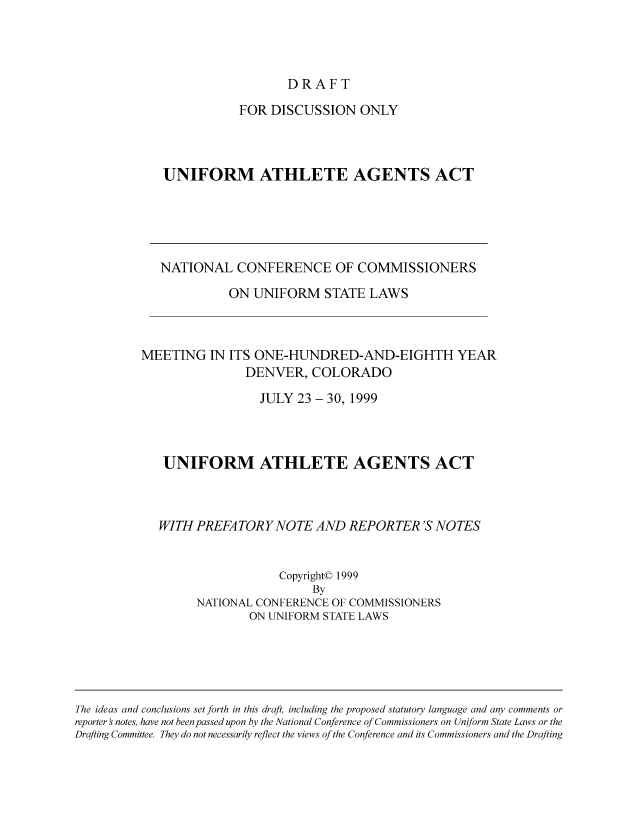 handle is hein.nccusl/nccpub01795 and id is 1 raw text is: DRAFT

FOR DISCUSSION ONLY
UNIFORM ATHLETE AGENTS ACT

NATIONAL CONFERENCE OF COMMISSIONERS
ON UNIFORM STATE LAWS
MEETING IN ITS ONE-HUNDRED-AND-EIGHTH YEAR
DENVER, COLORADO
JULY 23 - 30, 1999
UNIFORM ATHLETE AGENTS ACT
WITH PREFATORY NOTE AND REPORTER 'S NOTES
Copyright© 1999
By
NATIONAL CONFERENCE OF COMMISSIONERS
ON UNIFORM STATE LAWS

The ideas and conclusions set forth in this draft, including the proposed statutory language and any comments or
reporter's notes, have not been passed upon by the National Conference of Commissioners on Uniform State Laws or the
Drqfting Committee. They do not necessarily reflect the views of the Conference and its Commissioners and the Drafting


