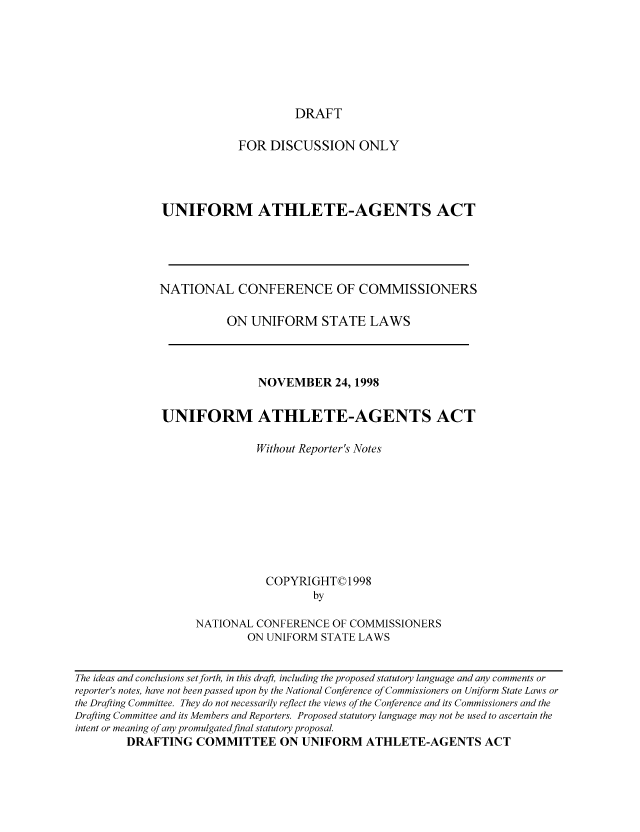 handle is hein.nccusl/nccpub01796 and id is 1 raw text is: DRAFT

FOR DISCUSSION ONLY
UNIFORM ATHLETE-AGENTS ACT
NATIONAL CONFERENCE OF COMMISSIONERS
ON UNIFORM STATE LAWS

NOVEMBER 24, 1998
UNIFORM ATHLETE-AGENTS ACT
Without Reporter's Notes
COPYRIGHT© 1998
by
NATIONAL CONFERENCE OF COMMISSIONERS
ON UNIFORM STATE LAWS

The ideas and conclusions set forth, in this draft, including the proposed statutory language and any comments or
reporter's notes, have not been passed upon by the National Conference of Commissioners on Uniform State Laws or
the Drafting Committee. They do not necessarily reflect the views of the Conference and its Commissioners and the
Drafting Committee and its Members and Reporters. Proposed statutory language may not be used to ascertain the
intent or meaning of any promulgatedfinal statutory proposal.
DRAFTING COMMITTEE ON UNIFORM ATHLETE-AGENTS ACT


